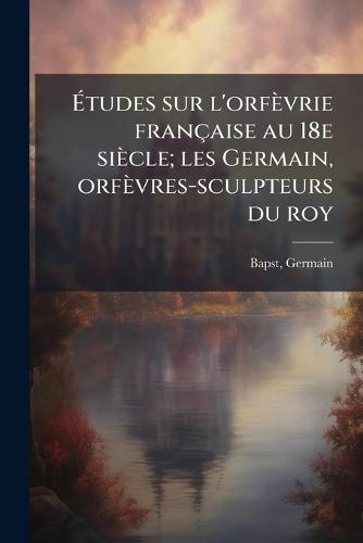 Ãtudes sur l'orfèvrie française au 18e siècle; les Germain, orfèvres-sculpteurs du roy