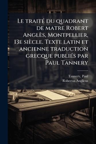 Le traitÃ(c) du quadrant de matre Robert Anglès, Montpellier, 13e siècle. Texte latin et ancienne traduction grecque publiÃ(c)s par Paul Tannery