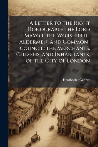 A Letter to the Right Honourable the Lord Mayor, the Worshipful Aldermen, and Common-council; the Merchants, Citizens, and Inhabitants, of the City of London