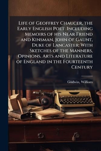 Life of Geoffrey Chaucer, the Early English Poet: Including Memoirs of his Near Friend and Kinsman, John of Gaunt, Duke of Lancaster: With Sketches of the Manners, Opinions, Arts and Literature of England in the Fourteenth Century