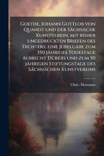 Goethe, Johann Gottlob von Quandt und der Sächsische Kunstverein, mit bisher ungedruckten Briefen des Dichters; eine Jubelgabe zum 350 jähriges Todestage Albrecht DÃ1/4rers und zum 50 jährigen Stiftungstage des Sächsischen Kunstvereins