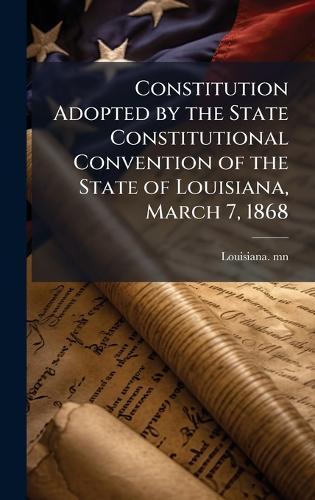 Constitution Adopted by the State Constitutional Convention of the State of Louisiana, March 7, 1868