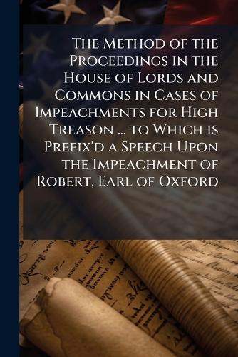 The Method of the Proceedings in the House of Lords and Commons in Cases of Impeachments for High Treason ... to Which is Prefix'd a Speech Upon the Impeachment of Robert, Earl of Oxford