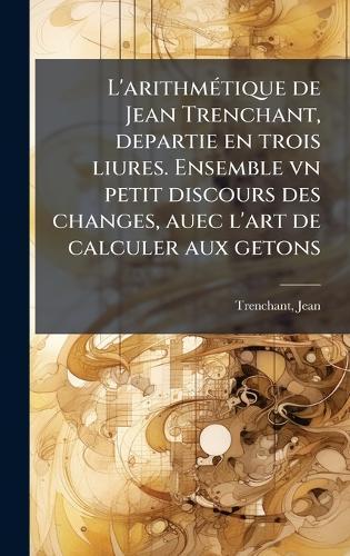 L'arithmÃ(c)tique de Jean Trenchant, departie en trois liures. Ensemble vn petit discours des changes, auec l'art de calculer aux getons