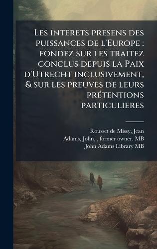 Les interets presens des puissances de l'Europe: fondez sur les traitez conclus depuis la Paix d'Utrecht inclusivement, & sur les preuves de leurs prÃ(c)tentions particulieres