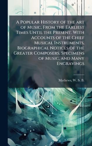 A Popular History of the art of Music, From the Earliest Times Until the Present. With Accounts of the Chief Musical Instruments, Biographical Notices of the Greater Composers, Specimens of Music, and Many Engravings