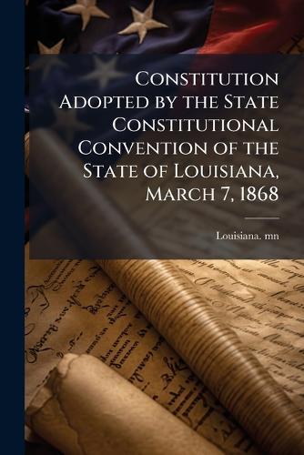 Constitution Adopted by the State Constitutional Convention of the State of Louisiana, March 7, 1868