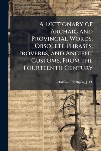 A Dictionary of Archaic and Provincial Words: Obsolete Phrases, Proverbs, and Ancient Customs, From the Fourteenth Century