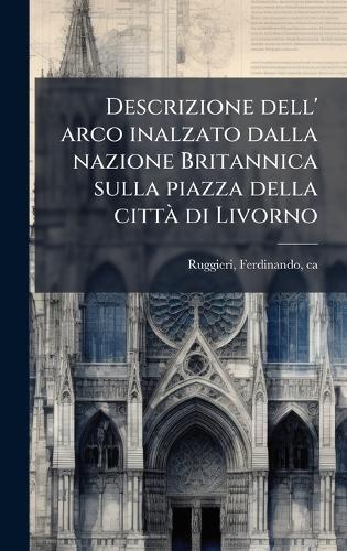Descrizione dell' arco inalzato dalla nazione Britannica sulla piazza della cittÃ di Livorno