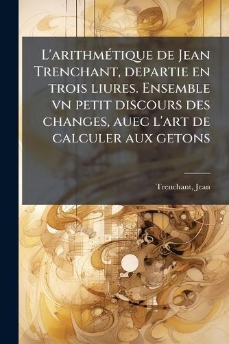 L'arithmÃ(c)tique de Jean Trenchant, departie en trois liures. Ensemble vn petit discours des changes, auec l'art de calculer aux getons
