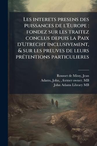 Les interets presens des puissances de l'Europe: fondez sur les traitez conclus depuis la Paix d'Utrecht inclusivement, & sur les preuves de leurs prÃ(c)tentions particulieres