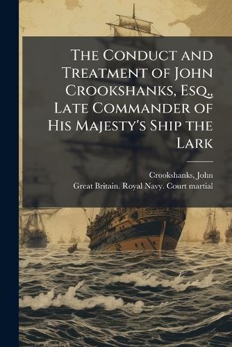 The Conduct and Treatment of John Crookshanks, Esq., Late Commander of His Majesty's Ship the Lark