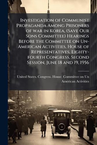 Investigation of Communist Propaganda Among Prisoners of war in Korea, (Save Our Sons Committee) Hearings Before the Committee on Un-American Activities, House of Representatives, Eighty-fourth Congress, Second Session, June 18 and 19, 1956