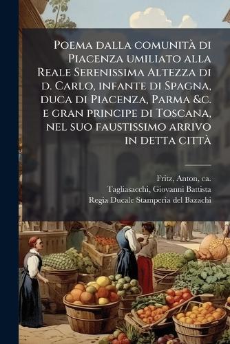 Poema dalla comunitÃ di Piacenza umiliato alla Reale Serenissima Altezza di d. Carlo, infante di Spagna, duca di Piacenza, Parma &c. e gran principe di Toscana, nel suo faustissimo arrivo in detta cittÃ