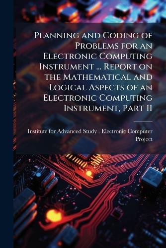 Planning and Coding of Problems for an Electronic Computing Instrument ... Report on the Mathematical and Logical Aspects of an Electronic Computing Instrument, Part II