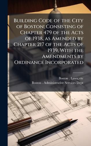 Building Code of the City of Boston; Consisting of Chapter 479 of the Acts of 1938, as Amended by Chapter 217 of the Acts of 1939, With the Amendments by Ordinance Incorporated