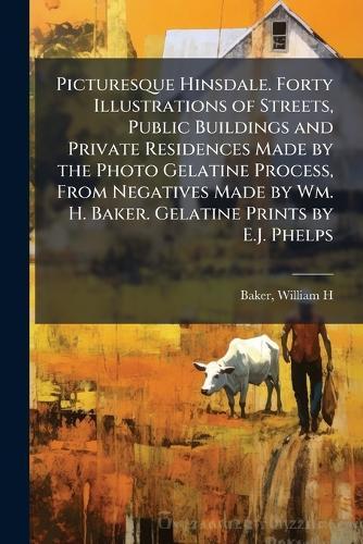 Picturesque Hinsdale. Forty Illustrations of Streets, Public Buildings and Private Residences Made by the Photo Gelatine Process, From Negatives Made by Wm. H. Baker. Gelatine Prints by E.J. Phelps