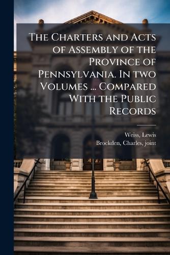 The Charters and Acts of Assembly of the Province of Pennsylvania. In two Volumes ... Compared With the Public Records