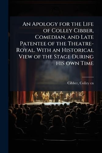 An Apology for the Life of Colley Cibber, Comedian, and Late Patentee of the Theatre-Royal. With an Historical View of the Stage During his own Time