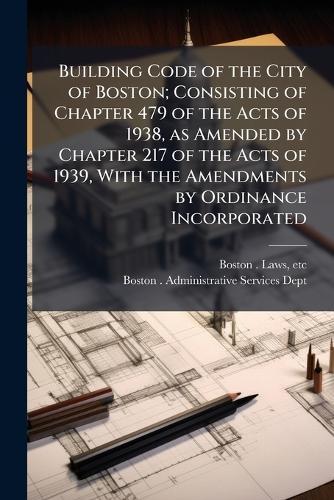 Building Code of the City of Boston; Consisting of Chapter 479 of the Acts of 1938, as Amended by Chapter 217 of the Acts of 1939, With the Amendments by Ordinance Incorporated