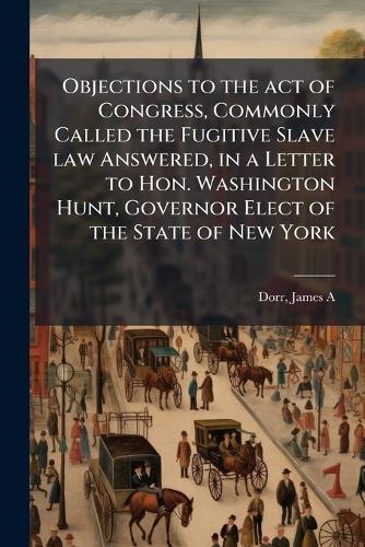 Objections to the act of Congress, Commonly Called the Fugitive Slave law Answered, in a Letter to Hon. Washington Hunt, Governor Elect of the State of New York