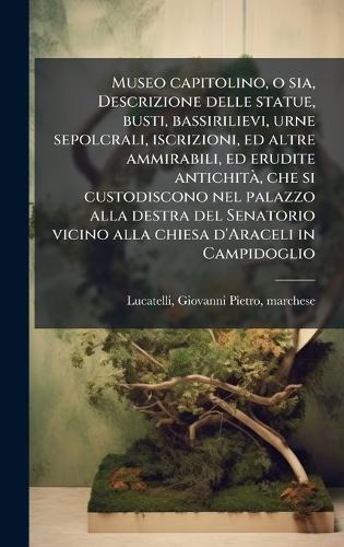 Museo capitolino, o sia, Descrizione delle statue, busti, bassirilievi, urne sepolcrali, iscrizioni, ed altre ammirabili, ed erudite antichitÃ, che si custodiscono nel palazzo alla destra del Senatorio vicino alla chiesa d'Araceli in Campidoglio