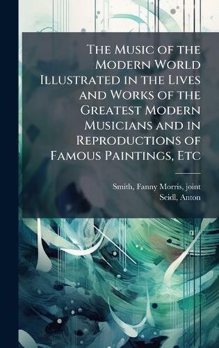 The Music of the Modern World Illustrated in the Lives and Works of the Greatest Modern Musicians and in Reproductions of Famous Paintings, Etc