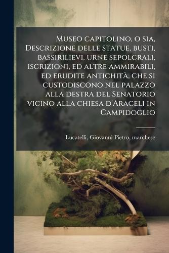 Museo capitolino, o sia, Descrizione delle statue, busti, bassirilievi, urne sepolcrali, iscrizioni, ed altre ammirabili, ed erudite antichitÃ, che si custodiscono nel palazzo alla destra del Senatorio vicino alla chiesa d'Araceli in Campidoglio