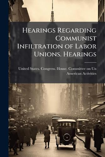 Hearings Regarding Communist Infiltration of Labor Unions. Hearings