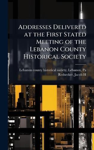 Addresses Delivered at the First Stated Meeting of the Lebanon County Historical Society