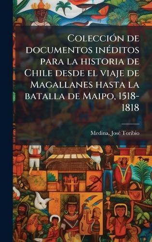 ColecciÃ3n de documentos inÃ(c)ditos para la historia de Chile desde el viaje de Magallanes hasta la batalla de Maipo, 1518-1818