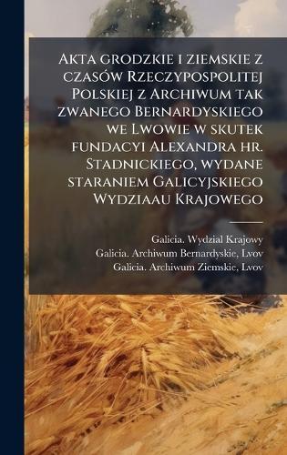 Akta grodzkie i ziemskie z czasÃ3w Rzeczypospolitej Polskiej z Archiwum tak zwanego Bernardyskiego we Lwowie w skutek fundacyi Alexandra hr. Stadnickiego, wydane staraniem Galicyjskiego Wydziaau Krajowego