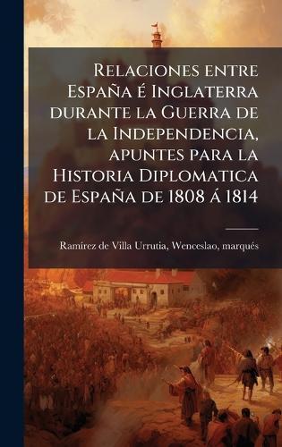 Relaciones entre España Ã(c) Inglaterra durante la Guerra de la Independencia, apuntes para la Historia Diplomatica de España de 1808 à 1814