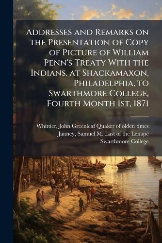 Addresses and Remarks on the Presentation of Copy of Picture of William Penn's Treaty With the Indians, at Shackamaxon, Philadelphia, to Swarthmore College, Fourth Month 1st, 1871