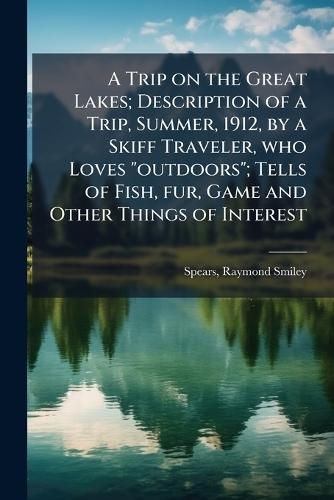 A Trip on the Great Lakes; Description of a Trip, Summer, 1912, by a Skiff Traveler, who Loves ""outdoors""; Tells of Fish, fur, Game and Other Things of Interest