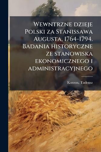 Wewntrzne dzieje Polski za Stanissawa Augusta, 1764-1794. Badania historyczne ze stanowiska ekonomicznego i administracyjnego
