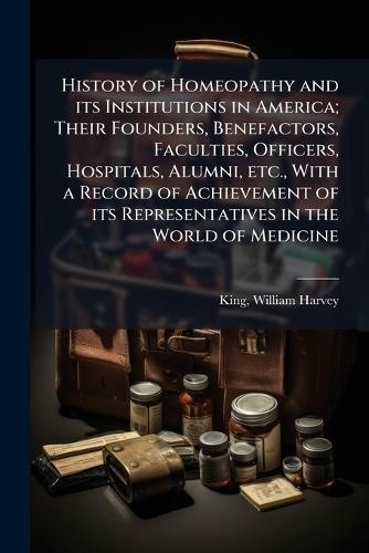History of Homeopathy and its Institutions in America; Their Founders, Benefactors, Faculties, Officers, Hospitals, Alumni, etc., With a Record of Achievement of its Representatives in the World of Medicine
