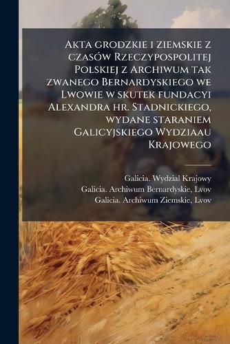 Akta grodzkie i ziemskie z czasÃ3w Rzeczypospolitej Polskiej z Archiwum tak zwanego Bernardyskiego we Lwowie w skutek fundacyi Alexandra hr. Stadnickiego, wydane staraniem Galicyjskiego Wydziaau Krajowego