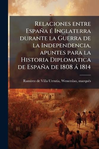 Relaciones entre España Ã(c) Inglaterra durante la Guerra de la Independencia, apuntes para la Historia Diplomatica de España de 1808 à 1814