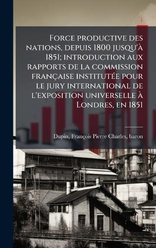Force productive des nations, depuis 1800 jusqu'Ã 1851; introduction aux rapports de la commission française institutÃ(c)e pour le jury international de l'exposition universelle Ã Londres, en 1851