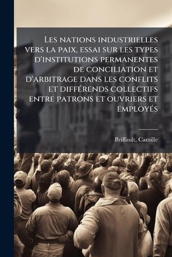Les nations industrielles vers la paix, essai sur les types d'institutions permanentes de conciliation et d'arbitrage dans les conflits et diffÃ(c)rends collectifs entre patrons et ouvriers et employÃ(c)s