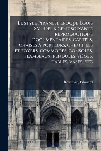 Le style Piranesi, Ã(c)poque Louis XVI. Deux cent soixante reproductions documentaires; cartels, chaises Ã porteurs, cheminÃ(c)es et foyers, commodes, consoles, flambeaux, pendules, sièges, tables, vases, etc