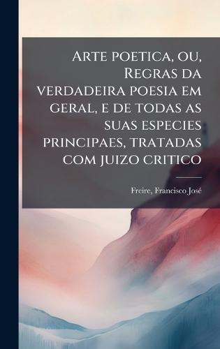 Arte poetica, ou, Regras da verdadeira poesia em geral, e de todas as suas especies principaes, tratadas com juizo critico
