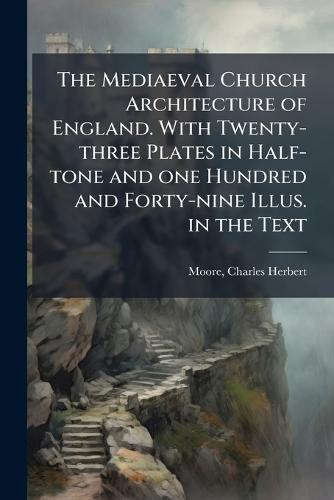 The Mediaeval Church Architecture of England. With Twenty-three Plates in Half-tone and one Hundred and Forty-nine Illus. in the Text