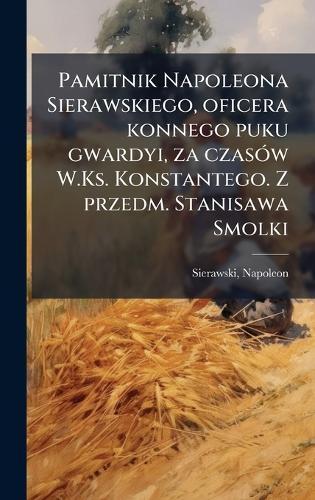 Pamitnik Napoleona Sierawskiego, oficera konnego puku gwardyi, za czasÃ3w W.Ks. Konstantego. Z przedm. Stanisawa Smolki