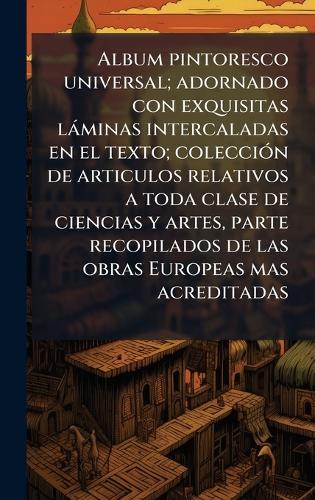 Album pintoresco universal; adornado con exquisitas làminas intercaladas en el texto; colecciÃ3n de articulos relativos a toda clase de ciencias y artes, parte recopilados de las obras Europeas mas acreditadas