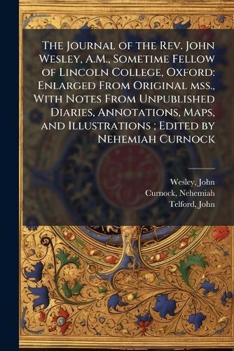 The Journal of the Rev. John Wesley, A.M., Sometime Fellow of Lincoln College, Oxford: Enlarged From Original mss., With Notes From Unpublished Diaries, Annotations, Maps, and Illustrations; Edited by Nehemiah Curnock