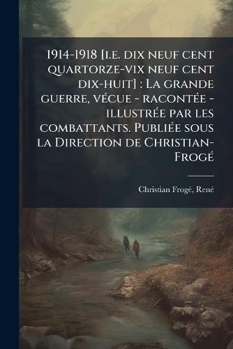 1914-1918 [i.e. dix neuf cent quartorze-vix neuf cent dix-huit]: La grande guerre, vÃ(c)cue - racontÃ(c)e - illustrÃ(c)e par les combattants. PubliÃ(c)e sous la Direction de Christian-FrogÃ(c)