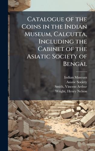 Catalogue of the Coins in the Indian Museum, Calcutta, Including the Cabinet of the Asiatic Society of Bengal