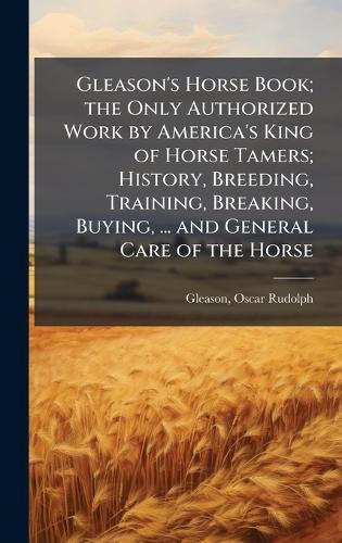 Gleason's Horse Book; the Only Authorized Work by America's King of Horse Tamers; History, Breeding, Training, Breaking, Buying, ... and General Care of the Horse